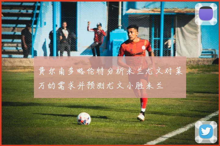 费尔南多略伦特分析米兰尤文对莱万的需求并预测尤文小胜米兰
