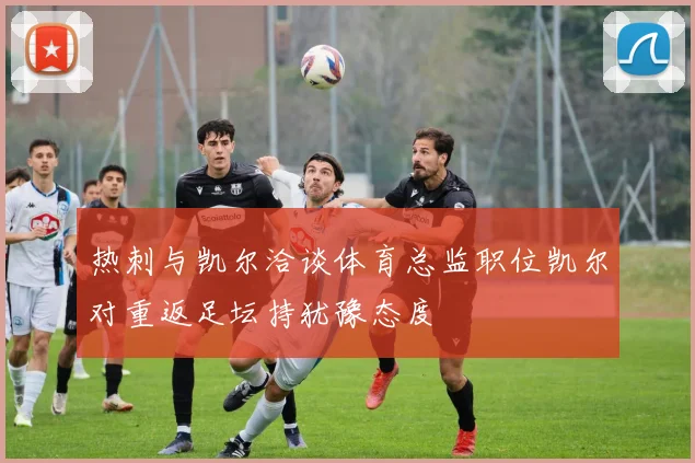 热刺与凯尔洽谈体育总监职位凯尔对重返足坛持犹豫态度