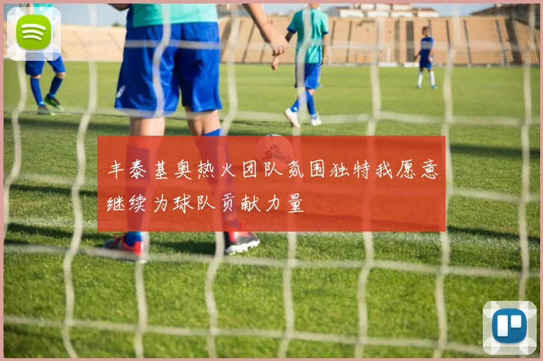 丰泰基奥热火团队氛围独特我愿意继续为球队贡献力量