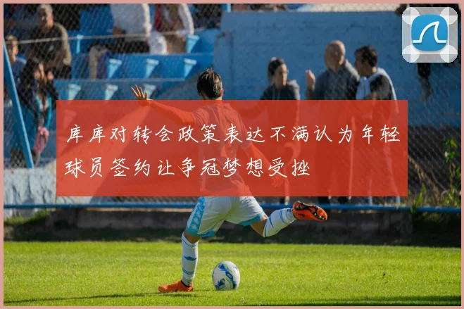 库库对转会政策表达不满认为年轻球员签约让争冠梦想受挫