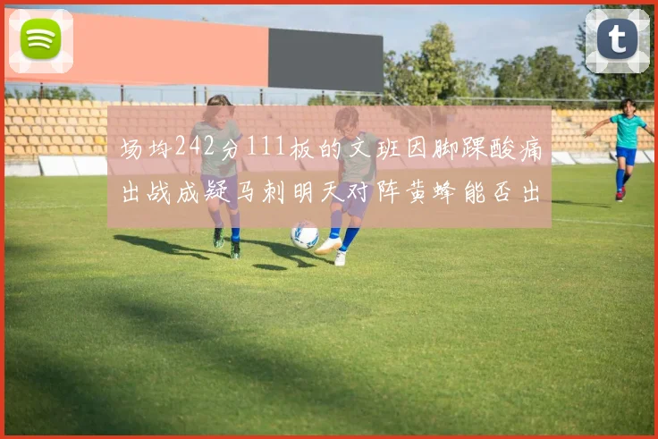 场均242分111板的文班因脚踝酸痛出战成疑马刺明天对阵黄蜂能否出战引关注