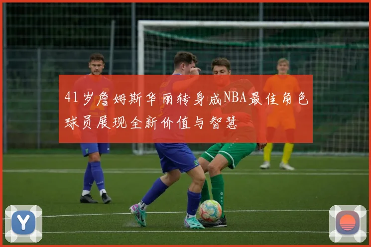 41岁詹姆斯华丽转身成NBA最佳角色球员展现全新价值与智慧