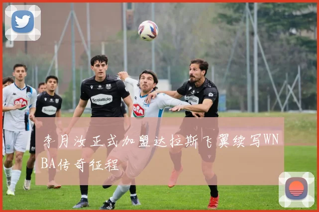 李月汝正式加盟达拉斯飞翼续写WNBA传奇征程