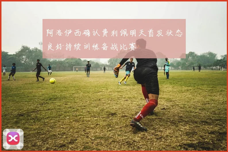 阿洛伊西确认费利佩明天首发状态良好持续训练备战比赛