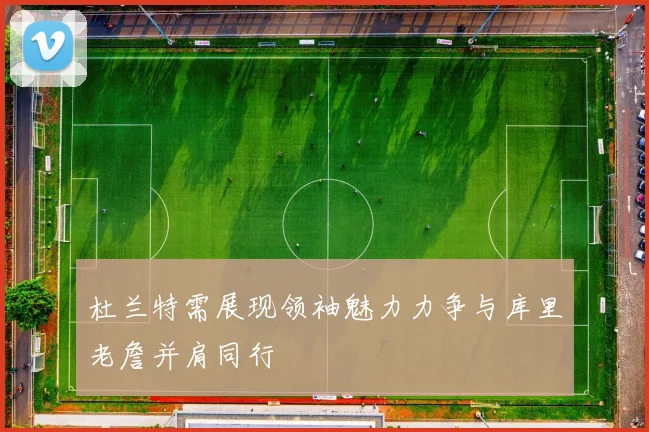 杜兰特需展现领袖魅力力争与库里老詹并肩同行