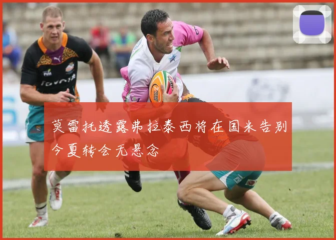 莫雷托透露弗拉泰西将在国米告别今夏转会无悬念