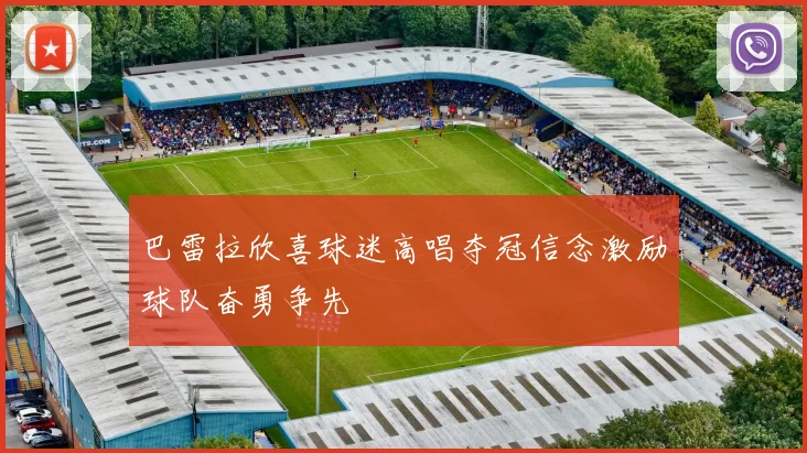 巴雷拉欣喜球迷高唱夺冠信念激励球队奋勇争先