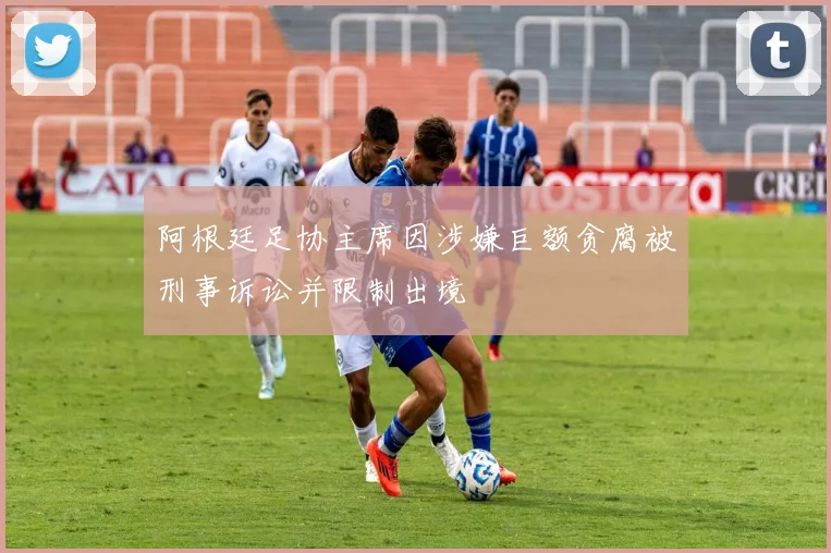 阿根廷足协主席因涉嫌巨额贪腐被刑事诉讼并限制出境