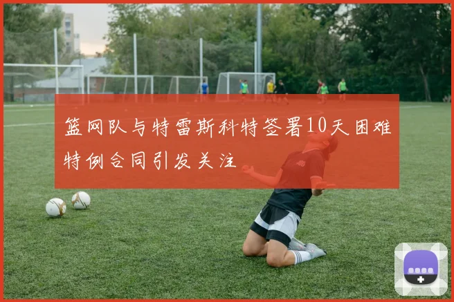 篮网队与特雷斯科特签署10天困难特例合同引发关注