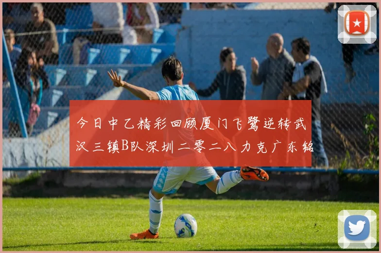 今日中乙精彩回顾厦门飞鹭逆转武汉三镇B队深圳二零二八力克广东铭途