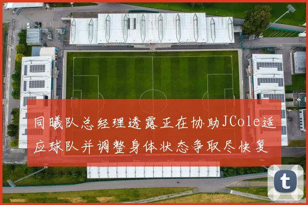 同曦队总经理透露正在协助JCole适应球队并调整身体状态争取尽快复出比赛